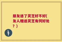 朋友送了灵芝好不好(友人赠送灵芝有何好处？)