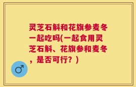 灵芝石斛和花旗参麦冬一起吃吗(一起食用灵芝石斛、花旗参和麦冬，是否可行？)