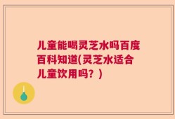 儿童能喝灵芝水吗百度百科知道(灵芝水适合儿童饮用吗？)