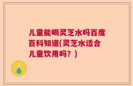 儿童能喝灵芝水吗百度百科知道(灵芝水适合儿童饮用吗？)