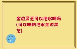 金边灵芝可以泡水喝吗(可以喝的泡水金边灵芝)