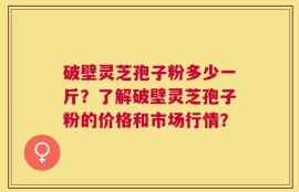 破壁灵芝孢子粉多少一斤？了解破壁灵芝孢子粉的价格和市场行情？