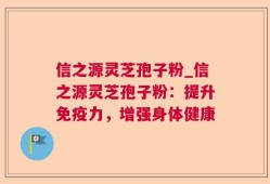 信之源灵芝孢子粉_信之源灵芝孢子粉：提升免疫力，增强身体健康