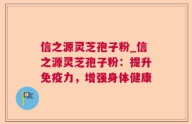 信之源灵芝孢子粉_信之源灵芝孢子粉：提升免疫力，增强身体健康