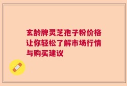 玄龄牌灵芝孢子粉价格让你轻松了解市场行情与购买建议