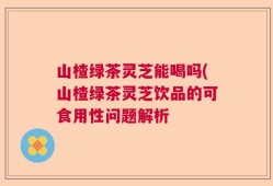 山楂绿茶灵芝能喝吗(山楂绿茶灵芝饮品的可食用性问题解析
