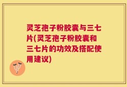 灵芝孢子粉胶囊与三七片(灵芝孢子粉胶囊和三七片的功效及搭配使用建议)