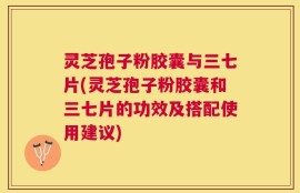 灵芝孢子粉胶囊与三七片(灵芝孢子粉胶囊和三七片的功效及搭配使用建议)