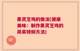 黑灵芝鸡的做法(健康美味：制作黑灵芝鸡的简易特别方法)