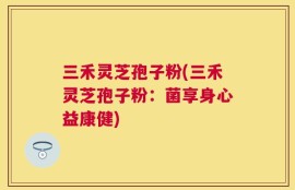 三禾灵芝孢子粉(三禾灵芝孢子粉：菌享身心益康健)