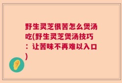 野生灵芝很苦怎么煲汤吃(野生灵芝煲汤技巧：让苦味不再难以入口)