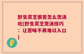 野生灵芝很苦怎么煲汤吃(野生灵芝煲汤技巧：让苦味不再难以入口)