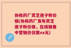 协和药厂灵芝孢子粉价格(协和药厂发布灵芝孢子粉价格，在线销售中营销价仅需xx元)