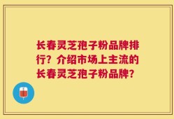 长春灵芝孢子粉品牌排行？介绍市场上主流的长春灵芝孢子粉品牌？