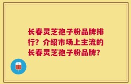 长春灵芝孢子粉品牌排行？介绍市场上主流的长春灵芝孢子粉品牌？