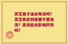 灵芝孢子油会寒凉吗？灵芝表皮到底要不要清洗？清洗后会影响药效吗？