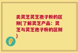 卖灵芝灵芝孢子粉的区别(了解灵芝产品：灵芝与灵芝孢子粉的区别)