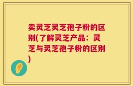 卖灵芝灵芝孢子粉的区别(了解灵芝产品：灵芝与灵芝孢子粉的区别)