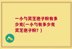 一小勺灵芝孢子粉有多少克(一小勺有多少克灵芝孢子粉？)