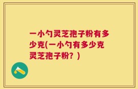 一小勺灵芝孢子粉有多少克(一小勺有多少克灵芝孢子粉？)