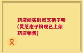 药店能买到灵芝孢子粉(灵芝孢子粉现已上架药店销售)