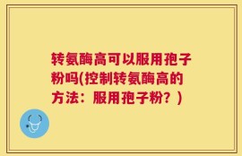 转氨酶高可以服用孢子粉吗(控制转氨酶高的方法：服用孢子粉？)