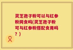 灵芝孢子粉可以与红参粉同食吗(灵芝孢子粉可与红参粉搭配食用吗？)
