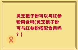 灵芝孢子粉可以与红参粉同食吗(灵芝孢子粉可与红参粉搭配食用吗？)