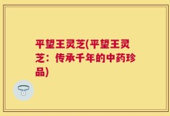 平望王灵芝(平望王灵芝：传承千年的中药珍品)