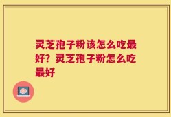 灵芝孢子粉该怎么吃最好？灵芝孢子粉怎么吃最好