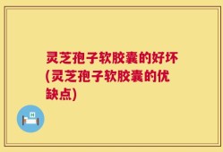 灵芝孢子软胶囊的好坏(灵芝孢子软胶囊的优缺点)
