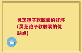 灵芝孢子软胶囊的好坏(灵芝孢子软胶囊的优缺点)