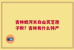 吉林蛟河长白山灵芝孢子粉？吉林有什么特产