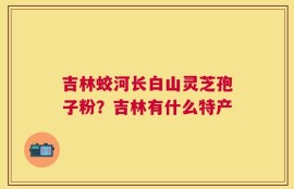 吉林蛟河长白山灵芝孢子粉？吉林有什么特产