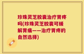 珍珠灵芝胶囊治疗胃疼吗(珍珠灵芝胶囊可缓解胃痛——治疗胃疼的自然选择)