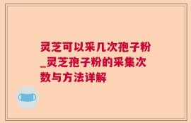 灵芝可以采几次孢子粉_灵芝孢子粉的采集次数与方法详解
