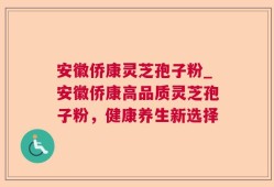 安徽侨康灵芝孢子粉_安徽侨康高品质灵芝孢子粉，健康养生新选择