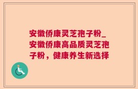 安徽侨康灵芝孢子粉_安徽侨康高品质灵芝孢子粉，健康养生新选择