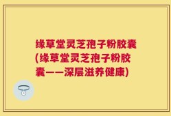 缘草堂灵芝孢子粉胶囊(缘草堂灵芝孢子粉胶囊——深层滋养健康)