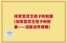 缘草堂灵芝孢子粉胶囊(缘草堂灵芝孢子粉胶囊——深层滋养健康)