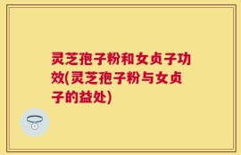 灵芝孢子粉和女贞子功效(灵芝孢子粉与女贞子的益处)