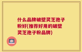 什么品牌破壁灵芝孢子粉好(推荐好用的破壁灵芝孢子粉品牌)