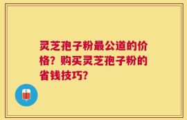 灵芝孢子粉最公道的价格？购买灵芝孢子粉的省钱技巧？
