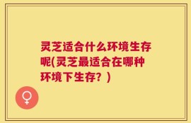 灵芝适合什么环境生存呢(灵芝最适合在哪种环境下生存？)