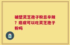 破壁灵芝孢子粉忌辛辣？癌症可以吃灵芝孢子粉吗