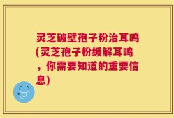 灵芝破壁孢子粉治耳鸣(灵芝孢子粉缓解耳鸣，你需要知道的重要信息)