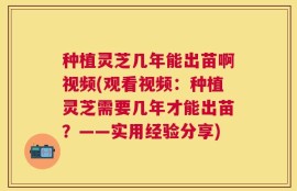 种植灵芝几年能出苗啊视频(观看视频：种植灵芝需要几年才能出苗？——实用经验分享)