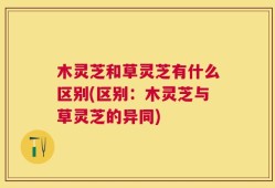 木灵芝和草灵芝有什么区别(区别：木灵芝与草灵芝的异同)