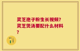 灵芝孢子粉生长视频？灵芝煲汤要配什么材料？