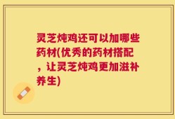 灵芝炖鸡还可以加哪些药材(优秀的药材搭配，让灵芝炖鸡更加滋补养生)